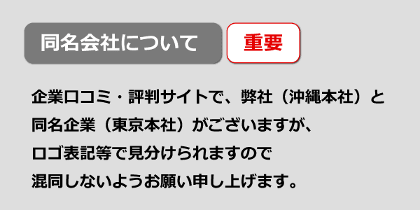 企業口コミ・評判サイトで 弊社（沖縄本社）と同名企業（東京本社）がございますが、 ロゴ表記等で見分けられますので 混同しないようお願い申し上げます。
