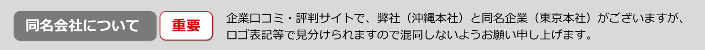 企業口コミ・評判サイトで 弊社（沖縄本社）と同名企業（東京本社）がございますが、 ロゴ表記等で見分けられますので 混同しないようお願い申し上げます。